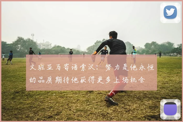 文班亚马寄语索汉：努力是他永恒的品质期待他获得更多上场机会
