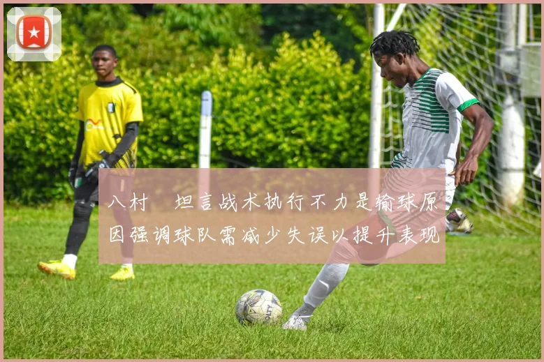 八村塁坦言战术执行不力是输球原因强调球队需减少失误以提升表现