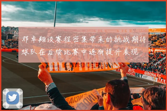 邓卓翔谈赛程密集带来的挑战期待球队在后续比赛中逐渐提升表现