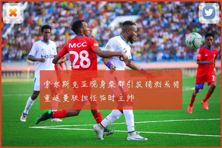 索尔斯克亚现身柴郡引发猜测或将重返曼联担任临时主帅