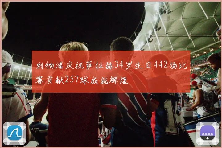 利物浦庆祝萨拉赫34岁生日442场比赛贡献257球成就辉煌
