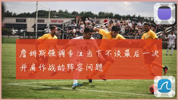 詹姆斯强调专注当下不谈最后一次并肩作战的阵容问题