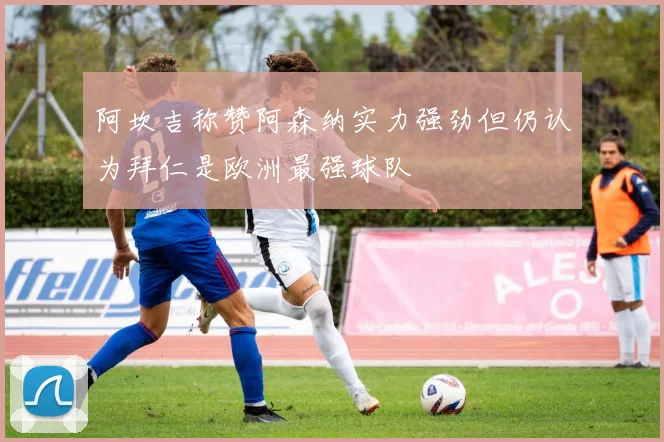阿坎吉称赞阿森纳实力强劲但仍认为拜仁是欧洲最强球队