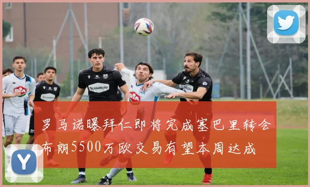 罗马诺曝拜仁即将完成塞巴里转会布朗5500万欧交易有望本周达成