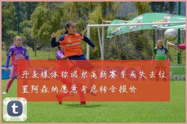 丹麦媒体称诺尔高新赛季或失去位置阿森纳愿意考虑转会报价