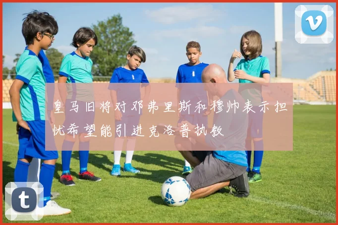 皇马旧将对邓弗里斯和穆帅表示担忧希望能引进克洛普执教