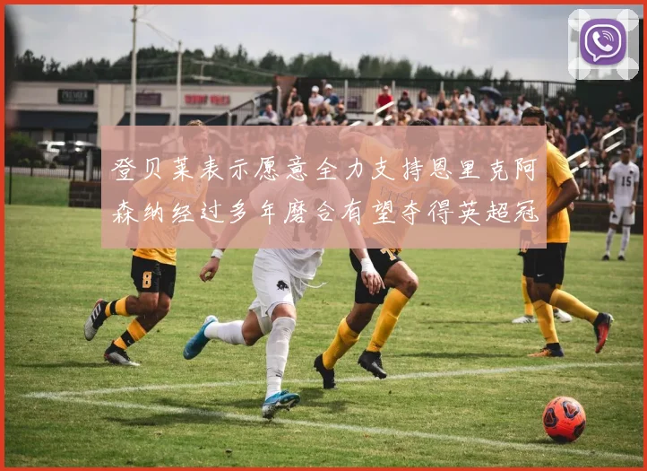 登贝莱表示愿意全力支持恩里克阿森纳经过多年磨合有望夺得英超冠军
