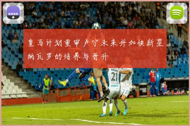 皇马计划重审卢宁未来并加快新星纳瓦罗的培养与晋升