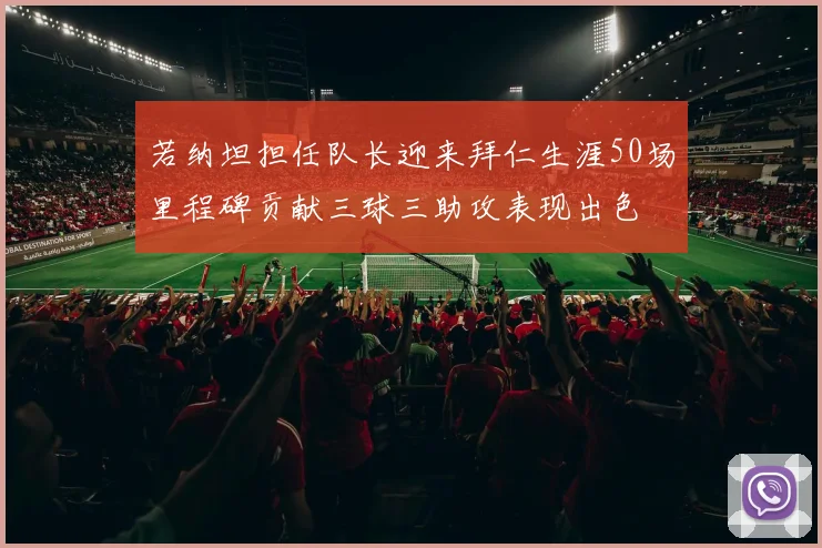 若纳坦担任队长迎来拜仁生涯50场里程碑贡献三球三助攻表现出色