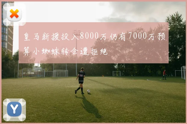 皇马新援投入8000万仍有7000万预算小蜘蛛转会遭拒绝