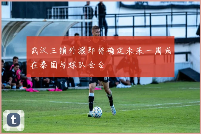 武汉三镇外援即将确定未来一周或在泰国与球队会合