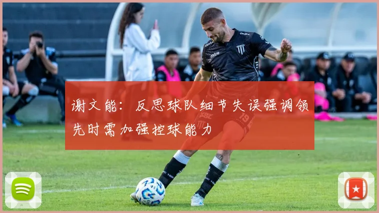 谢文能：反思球队细节失误强调领先时需加强控球能力