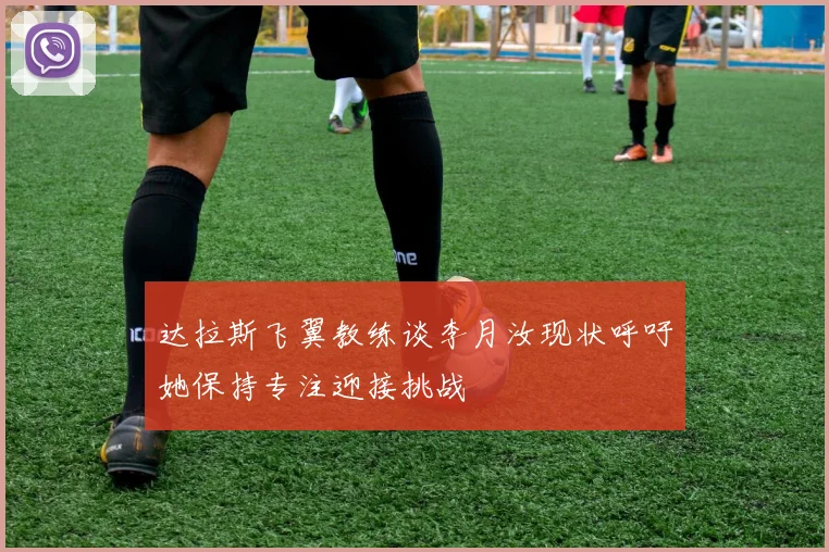 达拉斯飞翼教练谈李月汝现状呼吁她保持专注迎接挑战