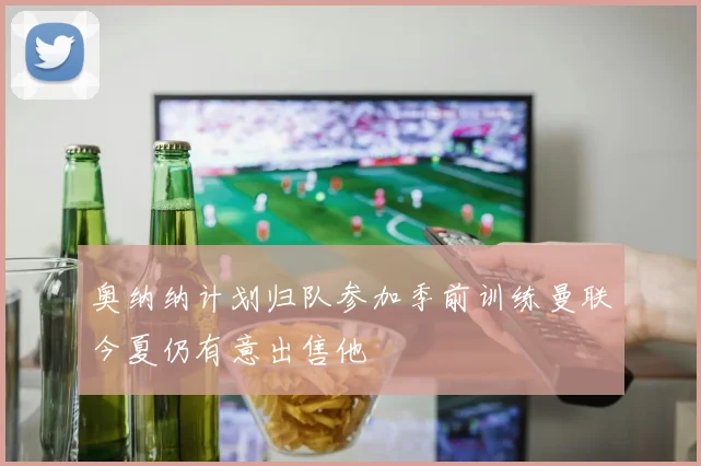 奥纳纳计划归队参加季前训练曼联今夏仍有意出售他