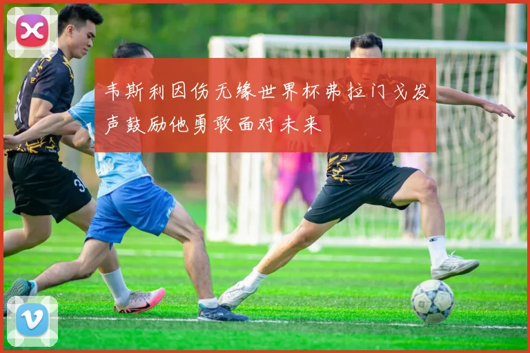 韦斯利因伤无缘世界杯弗拉门戈发声鼓励他勇敢面对未来