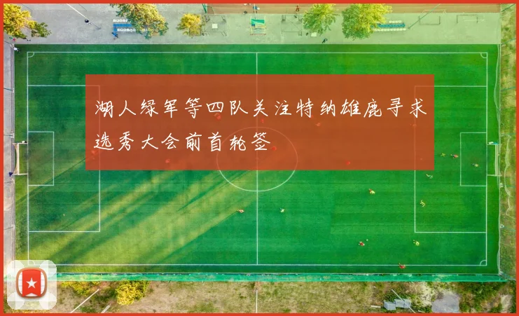 湖人绿军等四队关注特纳雄鹿寻求选秀大会前首轮签