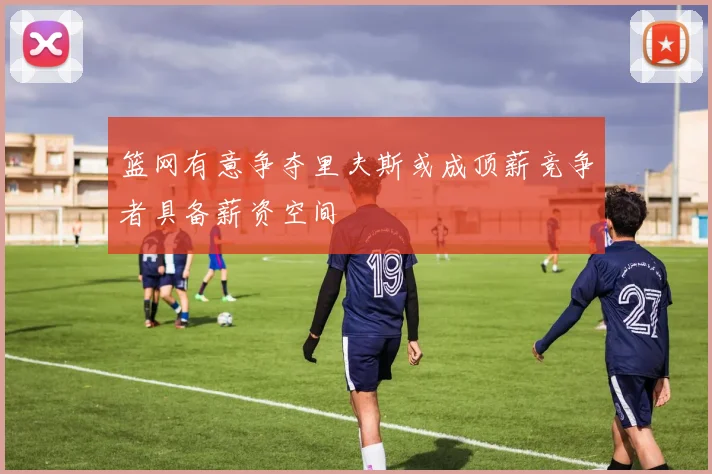 篮网有意争夺里夫斯或成顶薪竞争者具备薪资空间