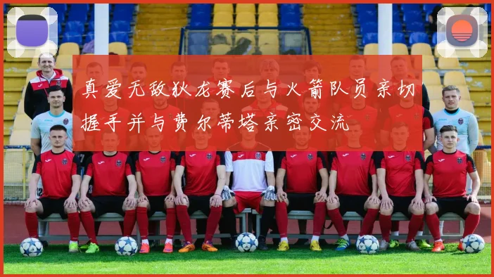 真爱无敌狄龙赛后与火箭队员亲切握手并与费尔蒂塔亲密交流
