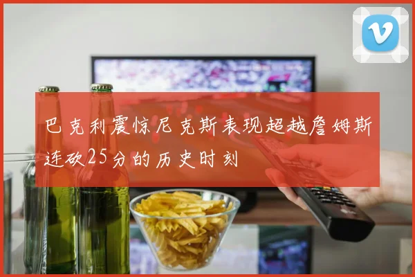 巴克利震惊尼克斯表现超越詹姆斯连砍25分的历史时刻