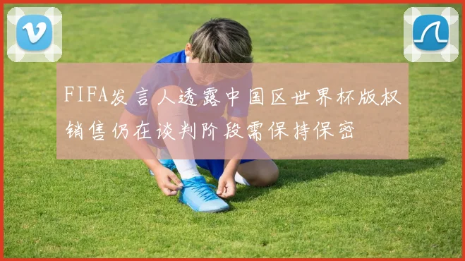 FIFA发言人透露中国区世界杯版权销售仍在谈判阶段需保持保密
