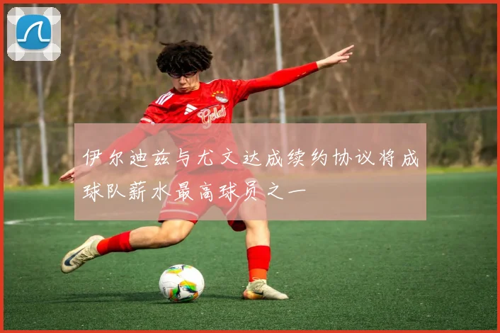 伊尔迪兹与尤文达成续约协议将成球队薪水最高球员之一