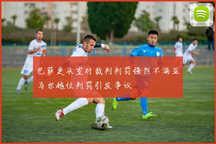 巴萨更衣室对裁判判罚强烈不满亚马尔越位判罚引发争议