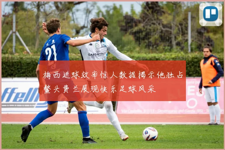 梅西进球效率惊人数据揭示他独占鳌头费兰展现快乐足球风采